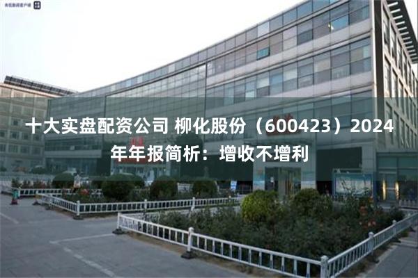 十大实盘配资公司 柳化股份（600423）2024年年报简析：增收不增利