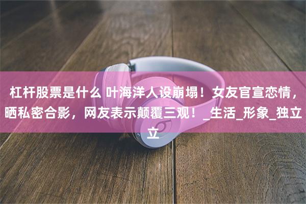杠杆股票是什么 叶海洋人设崩塌！女友官宣恋情，晒私密合影，网友表示颠覆三观！_生活_形象_独立