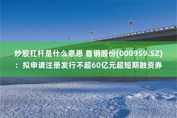 炒股杠杆是什么意思 首钢股份(000959.SZ)：拟申请注册发行不超60亿元超短期融资券