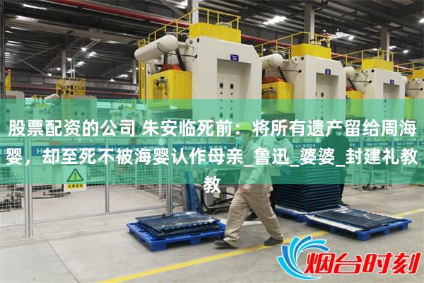 股票配资的公司 朱安临死前：将所有遗产留给周海婴，却至死不被海婴认作母亲_鲁迅_婆婆_封建礼教