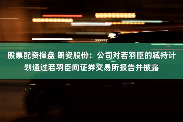股票配资操盘 朗姿股份：公司对若羽臣的减持计划通过若羽臣向证券交易所报告并披露