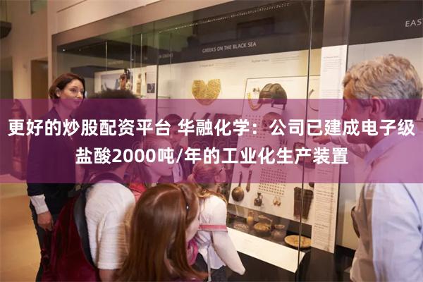 更好的炒股配资平台 华融化学：公司已建成电子级盐酸2000吨/年的工业化生产装置