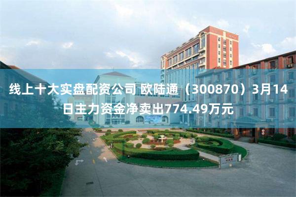 线上十大实盘配资公司 欧陆通（300870）3月14日主力资金净卖出774.49万元