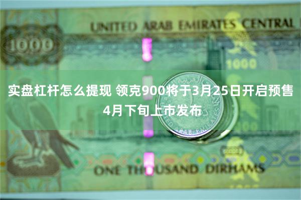 实盘杠杆怎么提现 领克900将于3月25日开启预售 4月下旬上市发布