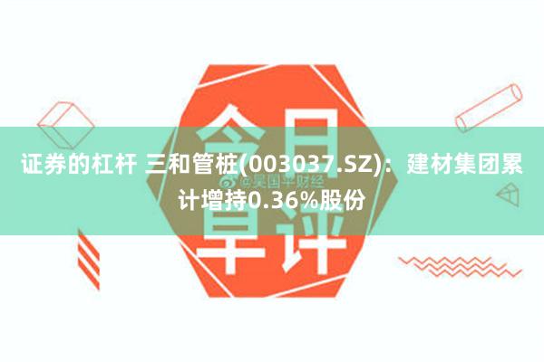 证券的杠杆 三和管桩(003037.SZ)：建材集团累计增持0.36%股份