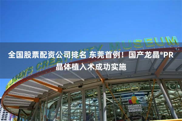 全国股票配资公司排名 东莞首例！国产龙晶®PR晶体植入术成功实施