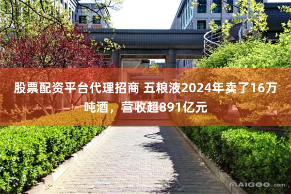 股票配资平台代理招商 五粮液2024年卖了16万吨酒，营收超891亿元