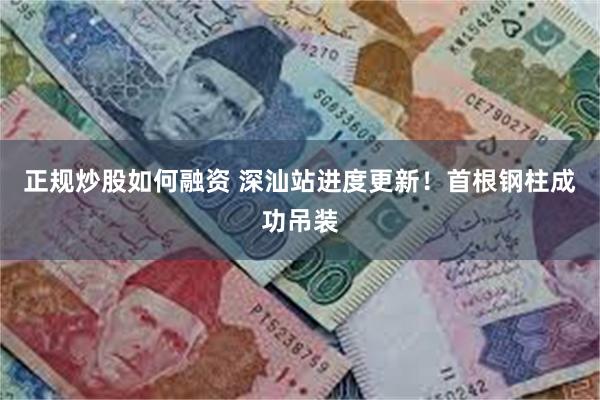 正规炒股如何融资 深汕站进度更新！首根钢柱成功吊装