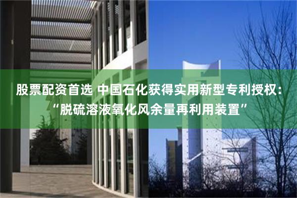 股票配资首选 中国石化获得实用新型专利授权：“脱硫溶液氧化风余量再利用装置”