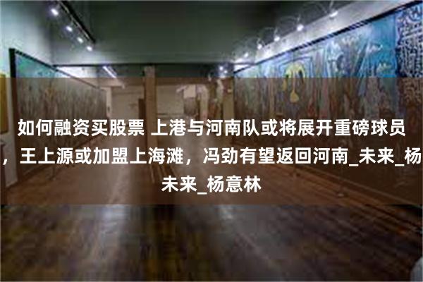 如何融资买股票 上港与河南队或将展开重磅球员互换，王上源或加盟上海滩，冯劲有望返回河南_未来_杨意林