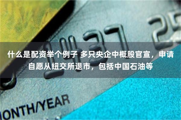 什么是配资举个例子 多只央企中概股官宣，申请自愿从纽交所退市，包括中国石油等