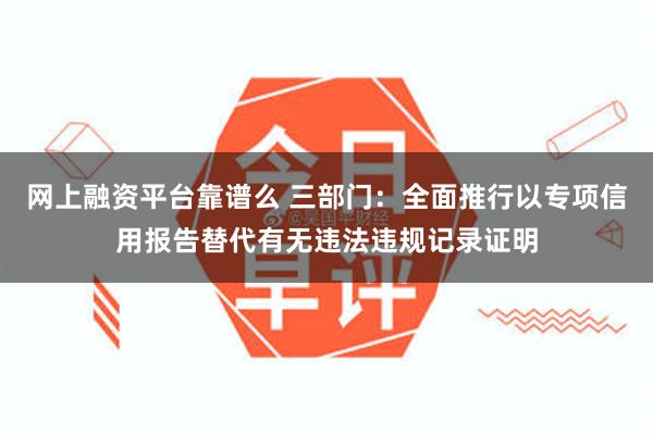 网上融资平台靠谱么 三部门：全面推行以专项信用报告替代有无违法违规记录证明