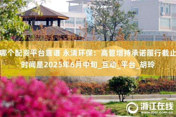 哪个配资平台靠谱 永清环保：高管增持承诺履行截止时间是2025年6月中旬_互动_平台_胡玲