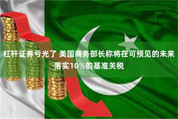 杠杆证券亏光了 美国商务部长称将在可预见的未来落实10%的基准关税