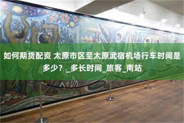 如何期货配资 太原市区至太原武宿机场行车时间是多少？_多长时间_旅客_南站