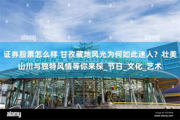 证券股票怎么样 甘孜藏地风光为何如此迷人？壮美山川与独特风情等你来探_节日_文化_艺术