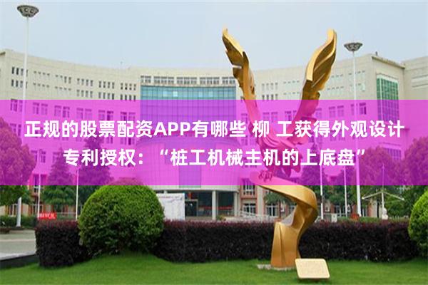 正规的股票配资APP有哪些 柳 工获得外观设计专利授权：“桩工机械主机的上底盘”