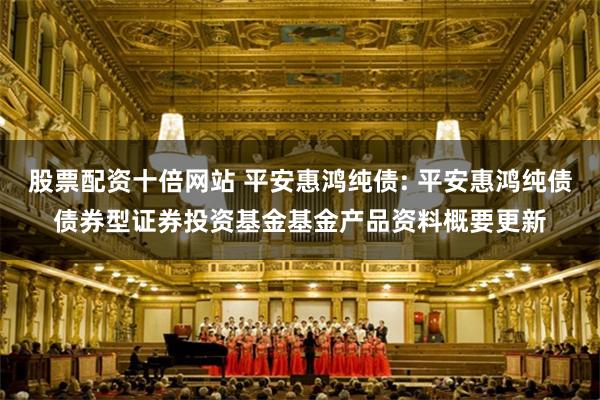 股票配资十倍网站 平安惠鸿纯债: 平安惠鸿纯债债券型证券投资基金基金产品资料概要更新