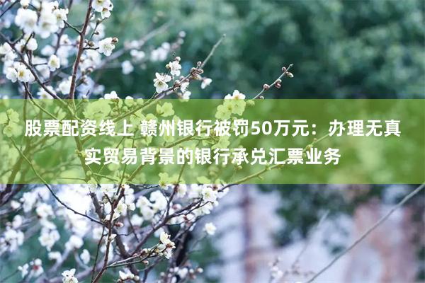 股票配资线上 赣州银行被罚50万元：办理无真实贸易背景的银行承兑汇票业务