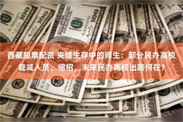 西藏股票配资 夹缝生存中的师生：部分民办高校裁减人员、缩招，未来民办高校出路何在？