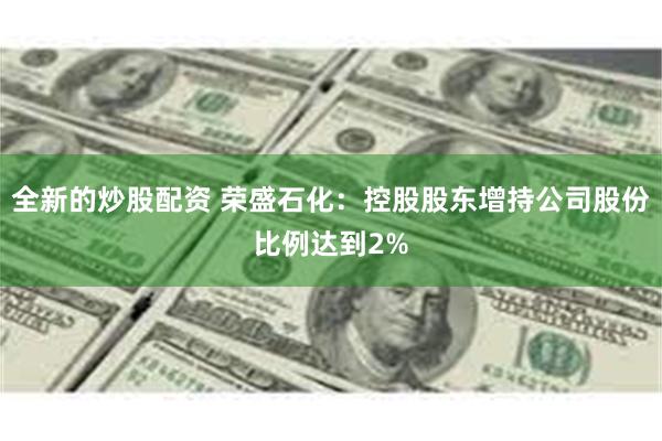 全新的炒股配资 荣盛石化：控股股东增持公司股份比例达到2%