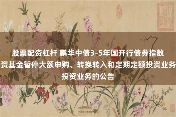 股票配资杠杆 鹏华中债3-5年国开行债券指数证券投资基金暂停大额申购、转换转入和定期定额投资业务的公告