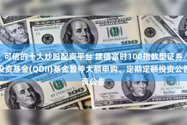 可信的十大炒股配资平台 建信富时100指数型证券投资基金(QDII)基金暂停大额申购、定期定额投资公告