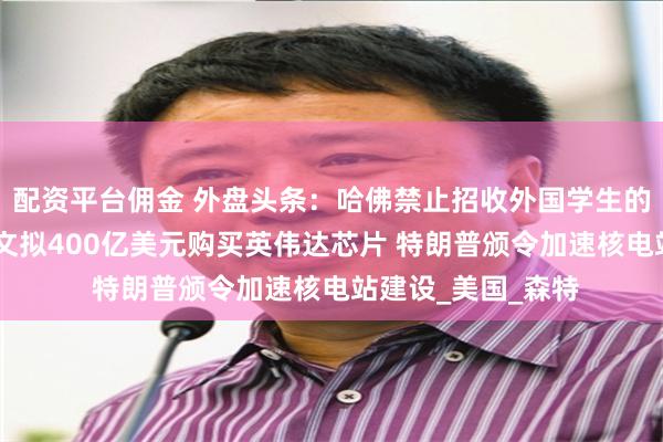 配资平台佣金 外盘头条：哈佛禁止招收外国学生的命令被叫停 甲骨文拟400亿美元购买英伟达芯片 特朗普颁令加速核电站建设_美国_森特