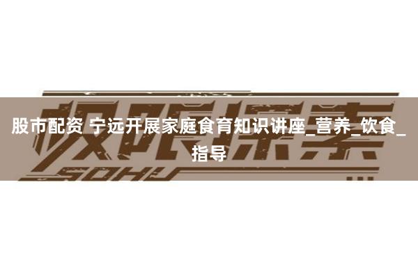 股市配资 宁远开展家庭食育知识讲座_营养_饮食_指导