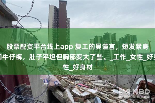 股票配资平台线上app 复工的吴谨言，短发紧身衣和牛仔裤，肚子平坦但胸部变大了些。_工作_女性_好身材