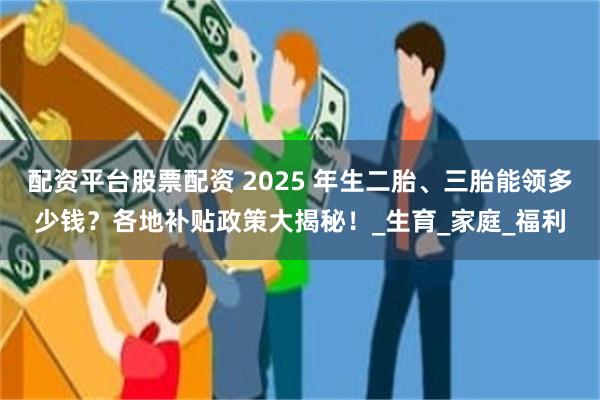配资平台股票配资 2025 年生二胎、三胎能领多少钱？各地补贴政策大揭秘！_生育_家庭_福利