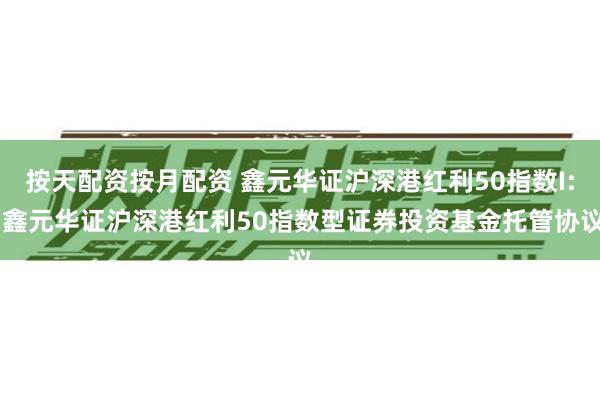按天配资按月配资 鑫元华证沪深港红利50指数I: 鑫元华证沪深港红利50指数型证券投资基金托管协议