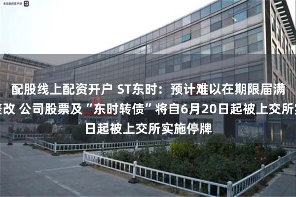 配股线上配资开户 ST东时：预计难以在期限届满前完成整改 公司股票及“东时转债”将自6月20日起被上交所实施停牌
