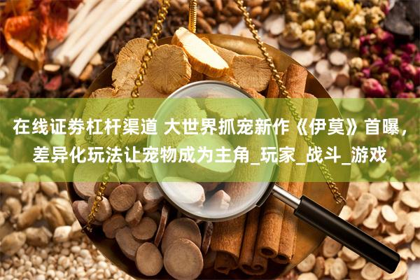 在线证劵杠杆渠道 大世界抓宠新作《伊莫》首曝，差异化玩法让宠物成为主角_玩家_战斗_游戏