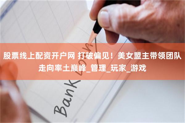 股票线上配资开户网 打破偏见！美女盟主带领团队走向率土巅峰_管理_玩家_游戏