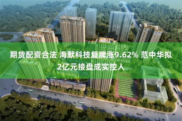 期货配资合法 海默科技复牌涨9.62% 范中华拟2亿元接盘成实控人