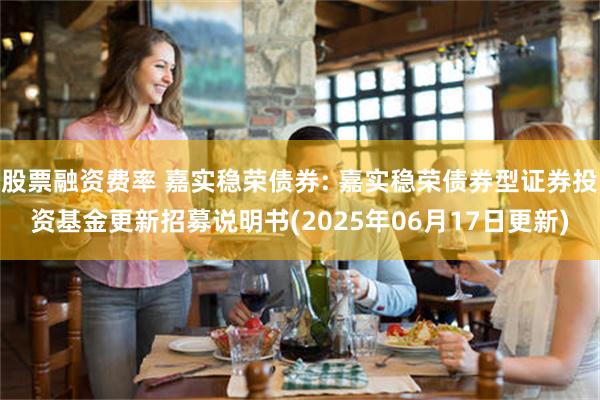 股票融资费率 嘉实稳荣债券: 嘉实稳荣债券型证券投资基金更新招募说明书(2025年06月17日更新)