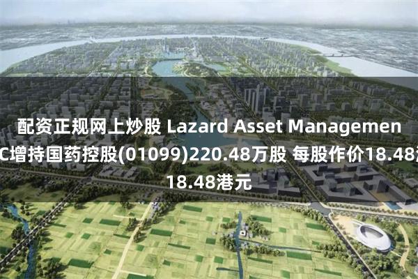 配资正规网上炒股 Lazard Asset Management LLC增持国药控股(01099)220.48万股 每股作价18.48港元