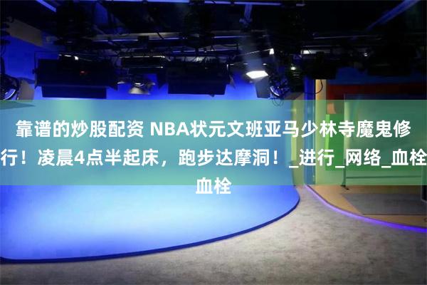 靠谱的炒股配资 NBA状元文班亚马少林寺魔鬼修行！凌晨4点半起床，跑步达摩洞！_进行_网络_血栓