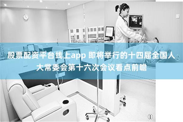 股票配资平台线上app 即将举行的十四届全国人大常委会第十六次会议看点前瞻