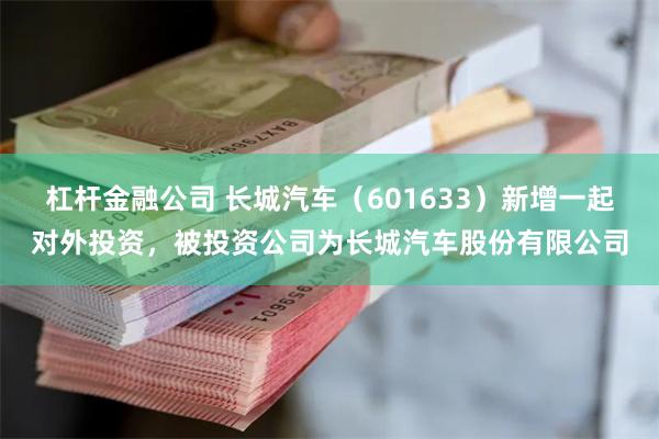 杠杆金融公司 长城汽车（601633）新增一起对外投资，被投资公司为长城汽车股份有限公司