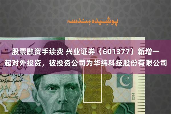 股票融资手续费 兴业证券（601377）新增一起对外投资，被投资公司为华纬科技股份有限公司