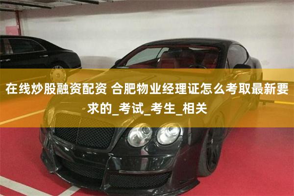 在线炒股融资配资 合肥物业经理证怎么考取最新要求的_考试_考生_相关